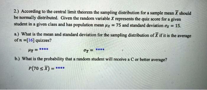 2.) According to the central limit theorem the sampling distribution for a sample mean X? should be normally distributed. Given the random variable X represents the quiz score for a given student in a given class and has population mean ?? = 75 and standard deviation ?? = 15. a.) What is the mean and standard deviation for the sampling distribution of X? if it is the average of n = [16] quizzes? ??? = **** ??? = **** b.) What is the probability that a random student will receive a C or better average? P(70 ? X?) = ****