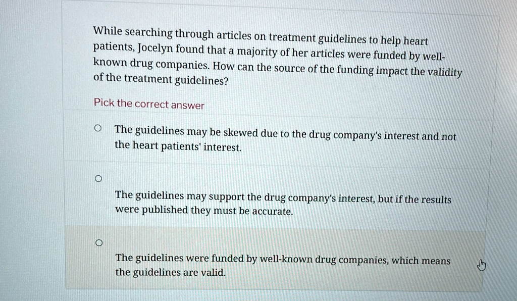 While searching through articles on treatment guidelines to help heart
patients, Jocelyn found that a majority of her articles were funded by well-
known drug companies. How can the source of the funding impact the validity
of the treatment guidelines?
Pick the correct answer
The guidelines may be skewed due to the drug company's interest and not
the heart patients' interest.
The guidelines may support the drug company's interest, but if the results
were published they must be accurate.
The guidelines were funded by well-known drug companies, which means
the guidelines are valid.