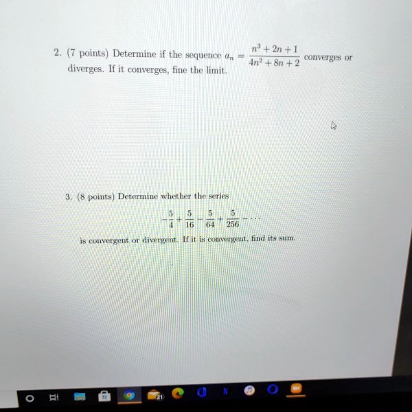 2. (7 points) Determine if the sequence an = (n^3 + 2n + 1) / (4n^2 + 8n + 2) converges or diverges. If it converges, fine the limit. 3. (8 points) Determine whether the series -5/4 + 5/16 - 5/64 + 5/256 - ... is convergent or divergent. If it is convergent, find its sum.