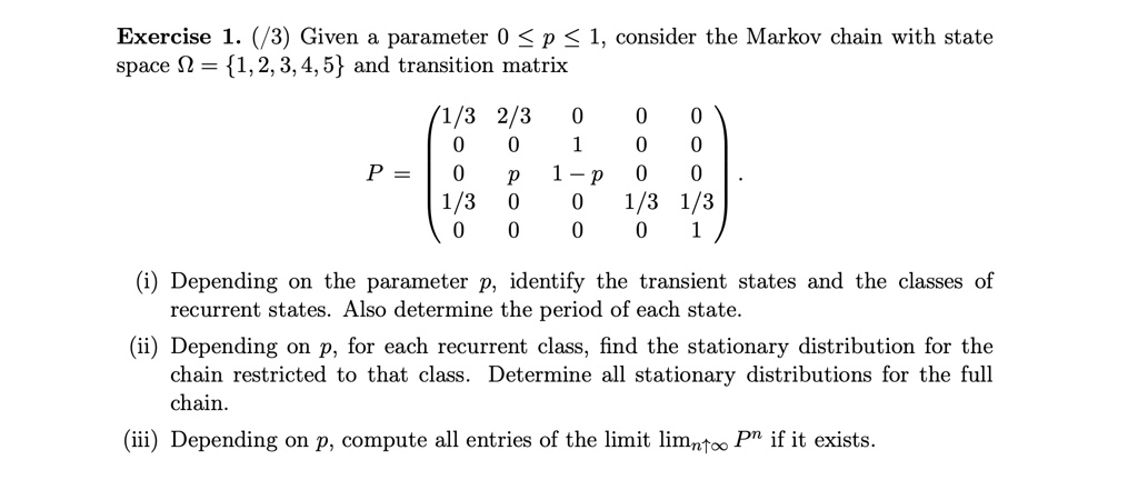 Given a parameter 0 ? p ? 1, consider the Markov chain with state space ? = 1, 2, 3, 4, 5 and transition matrix

P = ? 1/3 2/3 0 0 0 ?
    ? 0 0 1 0 0 ?
    ? 0 p 1-p 0 0 ?
    ? 1/3 0 0 1/3 1/3 ?
    ? 0 0 0 0 1 ?

(i) Depending on the parameter p, identify the transient states and the classes of recurrent states. Also determine the period of each state.
(ii) Depending on p, for each recurrent class, find the stationary distribution for the chain restricted to that class. Determine all stationary distributions for the full chain.
(iii) Depending on p, compute all entries of the limit limn?? P^n if it exists.