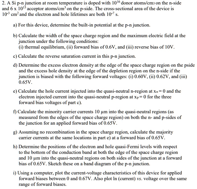 2. A Si p-n junction at room temperature is doped with 10^16 donor atoms/cm^3 on the n-side and 6 x 10^15 acceptor atoms/cm^3 on the p-side. The cross-sectional area of the device is 10^-3 cm^2 and the electron and hole lifetimes are both 10^-7 s.

a) For this device, determine the built-in potential at the p-n junction.

b) Calculate the width of the space charge region and the maximum electric field at the junction under the following conditions:
(i) thermal equilibrium, (ii) forward bias of 0.6V, and (iii) reverse bias of 10V.

c) Calculate the reverse saturation current in this p-n junction.

d) Determine the excess electron density at the edge of the space charge region on the p-side and the excess hole density at the edge of the depletion region on the n-side if the junction is biased with the following forward voltages: (i) 0.60V, (ii) 0.62V, and (iii) 0.65V.

e) Calculate the hole current injected into the quasi-neutral n-region at xn = 0 and the electron injected current into the quasi-neutral p-region at xp = 0 for the three forward bias voltages of part c).

f) Calculate the minority carrier currents 10 ?m into the quasi-neutral regions (as measured from the edges of the space charge region) on both the n- and p-sides of the junction for an applied forward bias of 0.65V.

g) Assuming no recombination in the space charge region, calculate the majority carrier currents at the same locations in part e) at a forward bias of 0.65V.

h) Determine the positions of the electron and hole quasi-Fermi levels with respect to the bottom of the conduction band at both the edge of the space charge region and 10 ?m into the quasi-neutral regions on both sides of the junction at a forward bias of 0.65V. Sketch these on a band diagram of the p-n junction.

i) Using a computer, plot the current-voltage characteristics of this device for applied forward biases between 0 and 0.67V. Also plot ln (current) vs. voltage over the same range of forward biases.