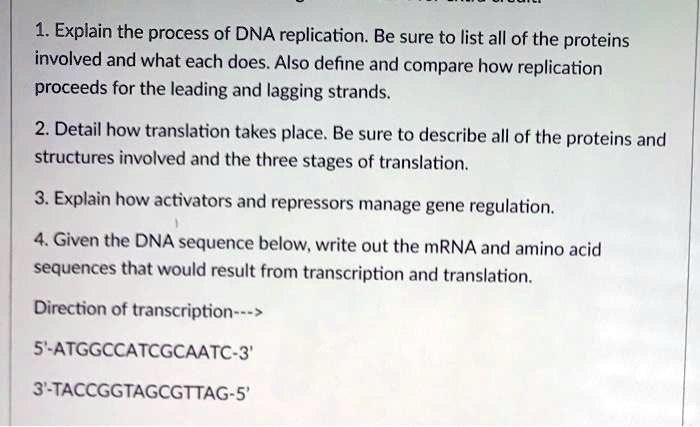 1. Explain the process of DNA replication. Be sure to list all of the proteins involved and what each does. Also define and compare how replication proceeds for the leading and lagging strands.

2. Detail how translation takes place. Be sure to describe all of the proteins and structures involved and the three stages of translation.

3. Explain how activators and repressors manage gene regulation.

4. Given the DNA sequence below, write out the mRNA and amino acid sequences that would result from transcription and translation.

Direction of transcription—>

5'-ATGGCCATCGCAATC-3'

3'-TACCGGTAGCGTTAG-5'