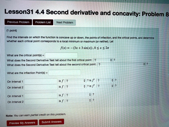 Find the intervals on which the function is concave up or down, the points of inflection, and the critical points, and determine whether each critical point corresponds to a local minimum or maximum (or neither). Let
f(x) = - (3x + 3 sin(x)), 0 ? x ? 2?
What are the critical point(s) =
What does the Second Derivative Test tell about the first critical point:
What does the Second Derivative Test tell about the second critical point:
What are the Inflection Point(s) =
On Interval 1 is f” ? is f' ?
On Interval 2 is f” ? is f' ?
Note: You can earn partial credit on this problem.