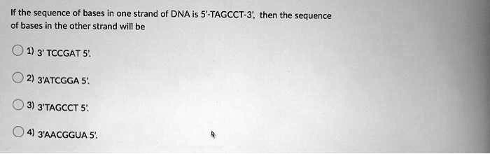 If the sequence of bases in one strand of DNA is 5'-TAGCCT-3', then the sequence
of bases in the other strand will be
1) 3' TCCGAT 5'.
2) 3'ATCGGA 5'.
3) 3'TAGCCT 5'.
4) 3'AACGGUA 5'.