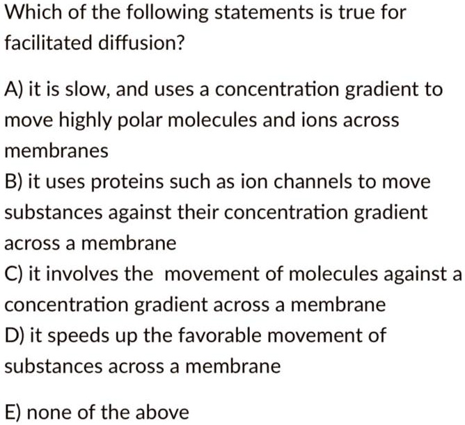 Which of the following statements is true for facilitated diffusion?

A) it is slow, and uses a concentration gradient to move highly polar molecules and ions across membranes
B) it uses proteins such as ion channels to move substances against their concentration gradient across a membrane
C) it involves the movement of molecules against a concentration gradient across a membrane
D) it speeds up the favorable movement of substances across a membrane

E) none of the above