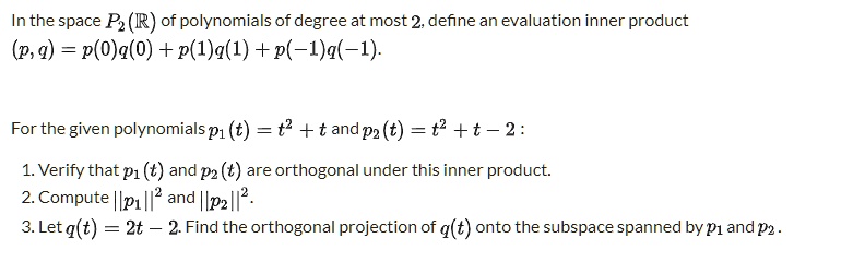In the space P2(mathbbR) of polynomials of degree at most 2, define an evaluation inner product eginequation* (p, q) = p(0)q(0) + p(1)q(1) + p(-1)q(-1). endequation* For the given polynomials p1(t) = t^2 + t and p2(t) = t^2 + t - 2: 1. Verify that p1(t) and p2(t) are orthogonal under this inner product. 2. Compute ||p1||^2 and ||p2||^2. 3. Let q(t) = 2t - 2. Find the orthogonal projection of q(t) onto the subspace spanned by p1 and p2.