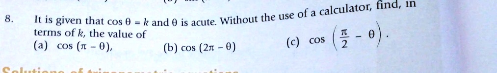 8. It is given that cosθ = k and θ is acute. Without the use of a calculator, find, in terms of k, the value of 
    (a) cos(π - θ),     (b) cos(2π - θ)     (c) cos((π)/(2) - θ)
