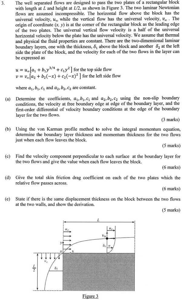 3.
The well separated flows are designed to pass the two plates of a rectangular block
with length at L and height at L/2, as shown in Figure 3. The two laminar Newtonian
flows are assumed incompressible. The horizontal flow above the block has the
universal velocity, u∞ while the vertical flow has the universal velocity, v∞. The
origin of coordinate (x, y) is at the corner of the rectangular block as the leading edge
of the two plates. The universal vertical flow velocity is a half of the universal
horizontal velocity below the plate has the universal velocity. We assume that thermal
and physical the fluid properties are constant. There are the two-dimensional laminar
boundary layers, one with the thickness, δ1 above the block and another δ2 at the left
side the plate of the block, and the velocity for each of the two flows in the layer can
be expressed as
u = u∞[a1 + b1y^3/4 + c1y^2] for the top side flow
v = v∞[a2 + b2(-x) + c2(-x)^2] for the left side flow
where a1, b1, c1 and a2, b2, c2 are constant.
(a) Determine the coefficients, a1, b1, c1 and a2, b2, c2 using the non-slip boundary
conditions, the velocity at free boundary edge at edge of the boundary layer, and the
first-order differential of velocity boundary conditions at the edge of the boundary
layer for the two flows.
(3 marks)
(b) Using the von Karman profile method to solve the integral momentum equation,
determine the boundary layer thickness and momentum thickness for the two flows
just when each flow leaves the block.
(5 marks)
(c) Find the velocity component perpendicular to each surface at the boundary layer for
the two flows and give the value when each flow leaves the block.
(6 marks)
(d) Give the total skin friction drag coefficient on each of the two plates which the
relative flow passes across.
(6 marks)
(e) State if there is the same displacement thickness on the block between the two flows
at the two walls, and show the derivation.
(5 marks)
δ2
Figure 3
L
u∞
v∞
δ1
u