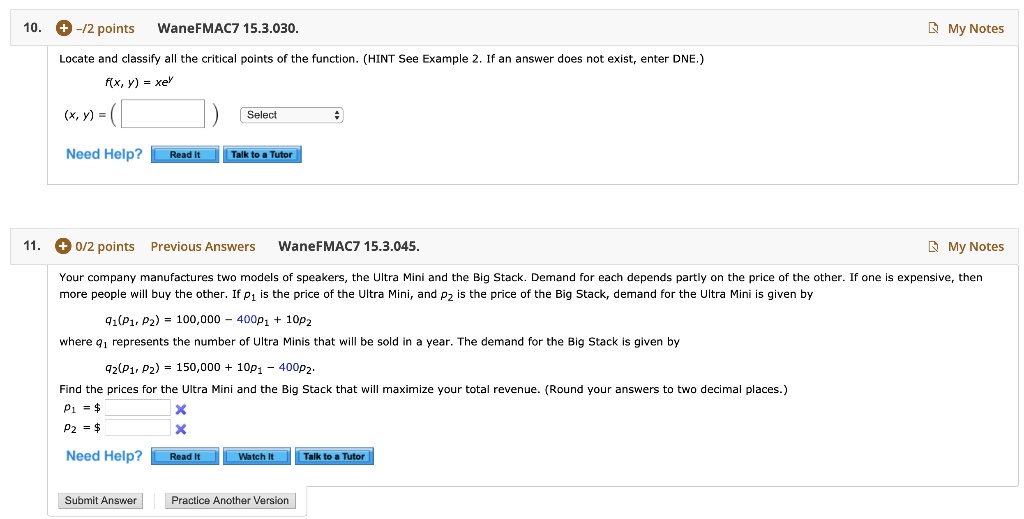 10. + -/2 points WaneFMAC7 15.3.030. My Notes
Locate and classify all the critical points of the function. (HINT See Example 2. If an answer does not exist, enter DNE.)
f(x, y) = xey
(x, y) = ( ) Select
Need Help? Read It Talk to a Tutor
11. + 0/2 points Previous Answers WaneFMAC7 15.3.045. My Notes
Your company manufactures two models of speakers, the Ultra Mini and the Big Stack. Demand for each depends partly on the price of the other. If one is expensive, then more people will buy the other. If p1 is the price of the Ultra Mini, and p2 is the price of the Big Stack, demand for the Ultra Mini is given by
q1(p1, p2) = 100,000 - 400p1 + 10p2
where q1 represents the number of Ultra Minis that will be sold in a year. The demand for the Big Stack is given by
q2(p1, p2) = 150,000 + 10p1 - 400p2.
Find the prices for the Ultra Mini and the Big Stack that will maximize your total revenue. (Round your answers to two decimal places.)
p1 = p2 =
Need Help? Read It Watch It Talk to a Tutor
Submit Answer Practice Another Version