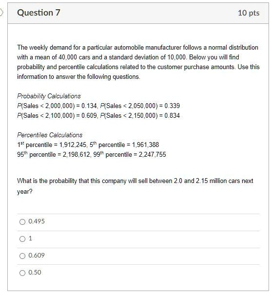 The weekly demand for a particular automobile manufacturer follows a normal distribution with a mean of 40,000 cars and a standard deviation of 10,000. Below you will find probability and percentile calculations related to the customer purchase amounts. Use this information to answer the following questions.

Probability Calculations
P(Sales < 2,000,000) = 0.134, P(Sales < 2,050,000) = 0.339
P(Sales < 2,100,000) = 0.609, P(Sales < 2,150,000) = 0.834

Percentiles Calculations
1st percentile = 1,912,245, 5th percentile = 1,961,388
95th percentile = 2,198,612, 99th percentile = 2,247,755

What is the probability that this company will sell between 2.0 and 2.15 million cars next year?
0.495
1
0.609
0.50