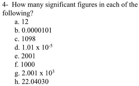 4- How many significant figures in each of the following?
a. 12
b. 0.0000101
c. 1098
d. 1.01 x 10-5
e. 2001
f. 1000
g. 2.001 x 103
h. 22.04030