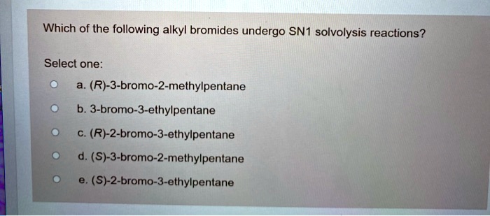 Which of the following alkyl bromides undergo SN1 solvolysis reactions?

Select one:
a. (R)-3-bromo-2-methylpentane
b. 3-bromo-3-ethylpentane
c. (R)-2-bromo-3-ethylpentane
d. (S)-3-bromo-2-methylpentane
e. (S)-2-bromo-3-ethylpentane