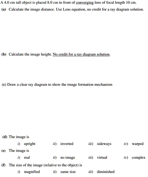A 4.0 cm tall object is placed 8.0 cm in front of converging lens of focal length 10 cm.
(a) Calculate the image distance. Use Lens equation, no credit for a ray diagram solution.
(b) Calculate the image height. No credit for a ray diagram solution.
(c) Draw a clear ray diagram to show the image formation mechanism
(d) The image is
i) upright ii) inverted iii) sideways iv) warped
(e) The image is
i) real ii) no image iii) virtual iv) complex
(f) The size of the image (relative to the object) is
i) magnified ii) same size iii) diminished
