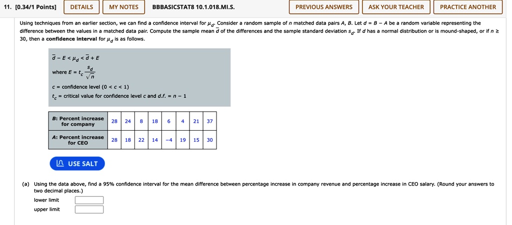 11. [0.34/1 Points]
DETAILS
MY NOTES
BBBASICSTAT8 10.1.018.MI.S.
PREVIOUS ANSWERS
ASK YOUR TEACHER
PRACTICE ANOTHER
Using techniques from an earlier section, we can find a confidence interval for . Consider a random sample of n matched data pairs A, B. Let d = B - A be a random variable representing the
difference between the values in a matched data pair. Compute the sample mean d̅ of the differences and the sample standard deviation sd. If d has a normal distribution or is mound-shaped, or if n ≥
30, then a confidence interval for  is as follows.
d̅ - E <  < d̅ + E
where E = tc (sd)/(√(n))
c = confidence level (0 < c < 1)
tc = critical value for confidence level c and d.f. = n - 1
B: Percent increase
28
24
8
18
6
4
21
37
for company
A: Percent increase
28
18
22
14
-4
19
15
30
for CEO
USE SALT
(a) Using the data above, find a 95% confidence interval for the mean difference between percentage increase in company revenue and percentage increase in CEO salary. (Round your answers to
two decimal places.)
lower limit
upper limit