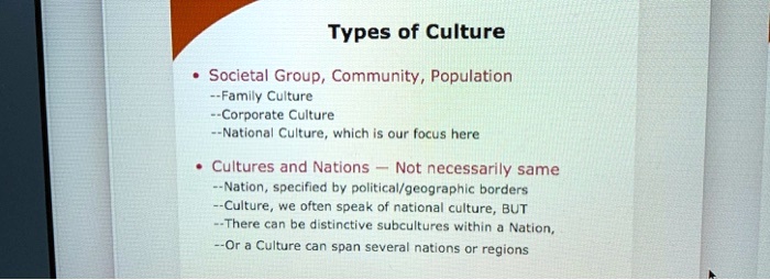 Types of Culture
• Societal Group, Community, Population
–Family Culture
–Corporate Culture
–National Culture, which is our focus here
• Cultures and Nations — Not necessarily same
–Nation, specified by political/geographic borders
–Culture, we often speak of national culture, BUT
–There can be distinctive subcultures within a Nation,
–Or a Culture can span several nations or regions