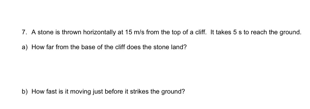 7. A stone is thrown horizontally at 15  m / s from the top of a cliff. It takes 5  s to reach the ground.
a) How far from the base of the cliff does the stone land?
b) How fast is it moving just before it strikes the ground?