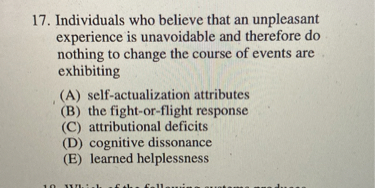 17. Individuals who believe that an unpleasant experience is unavoidable and therefore do nothing to change the course of events are exhibiting
(A) self-actualization attributes
(B) the fight-or-flight response
(C) attributional deficits
(D) cognitive dissonance
(E) learned helplessness