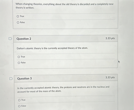 When changing theories, everything about the old theory is discarded and a completely new theory is written.
True
False

Question 2
3.33 pts
Dalton's atomic theory is the currently accepted theory of the atom.
True
False

Question 3
3.33 pts
In the currently accepted atomic theory, the protons and neutrons are in the nucleus and account for most of the mass of the atom.
True
False