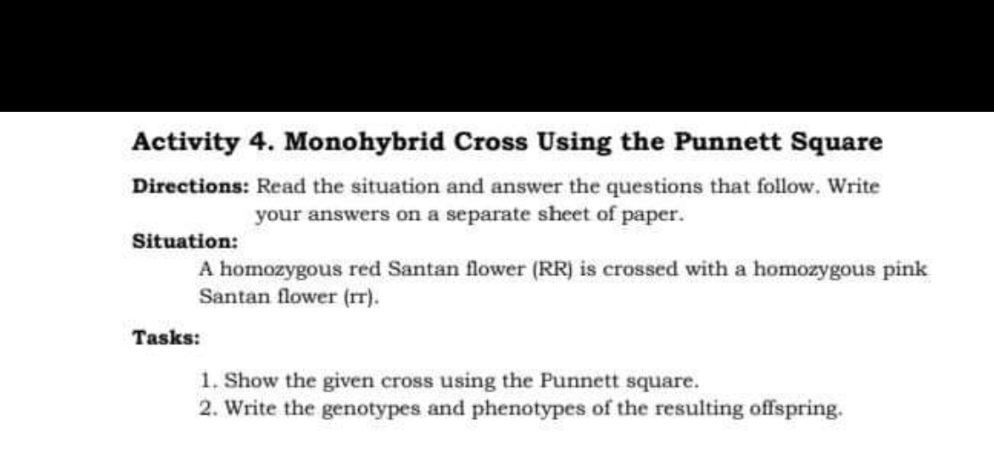 Activity 4. Monohybrid Cross Using the Punnett Square
Directions: Read the situation and answer the questions that follow. Write your answers on a separate sheet of paper.

Situation:
A homozygous red Santan flower (RR) is crossed with a homozygous pink Santan flower (rr).

Tasks:
1. Show the given cross using the Punnett square.
2. Write the genotypes and phenotypes of the resulting offspring.