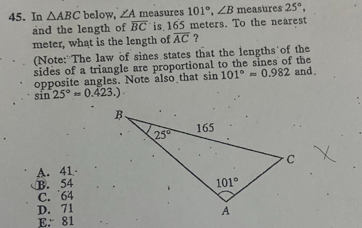 45. In ?ABC below, ?A measures 101 , ?B measures 25 , and the length of BC is 165 meters. To the nearest meter, what is the length of AC ?
(Note: The law of sines states that the lengths of the sides of a triangle are proportional to the sines of the opposite angles. Note also that sin 101  ? 0.982 and sin 25  ? 0.423.)
A. 41
B. 54
C. 64
D. 71
E. 81