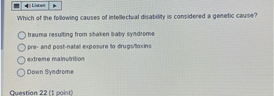 Which of the following causes of intellectual disability is considered a genetic cause?
trauma resulting from shaken baby syndrome
pre- and post-natal exposure to drugs/toxins
extreme malnutrition
Down Syndrome