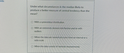 Under what circumstances is the median likely to produce a better measure of central tendency than the mean?

With a symmetrical distribution
With an extremely skewed distribution and/or with outliers
When the data are numerical scores from an interval or a ratio scale
When the data consist of nominal measurements