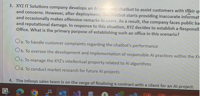 3. XYZ IT Solutions company develops an AI-powered chatbot to assist customers with their queries and concerns. However, after deployment, the chatbot starts providing inaccurate information and occasionally makes offensive remarks to users. As a result, the company faces public backlash and reputational damage. In response to this situation, XYZ decides to establish a Responsible AI Office. What is the primary purpose of establishing such an office in this scenario?

a. To handle customer complaints regarding the chatbot's performance
b. To oversee the development and implementation of responsible AI practices within the XYZ
c. To manage the XYZ's intellectual property related to AI algorithms
d. To conduct market research for future AI projects

4. The Infosys sales team is on the verge of finalizing a contract with a client for an AI project.