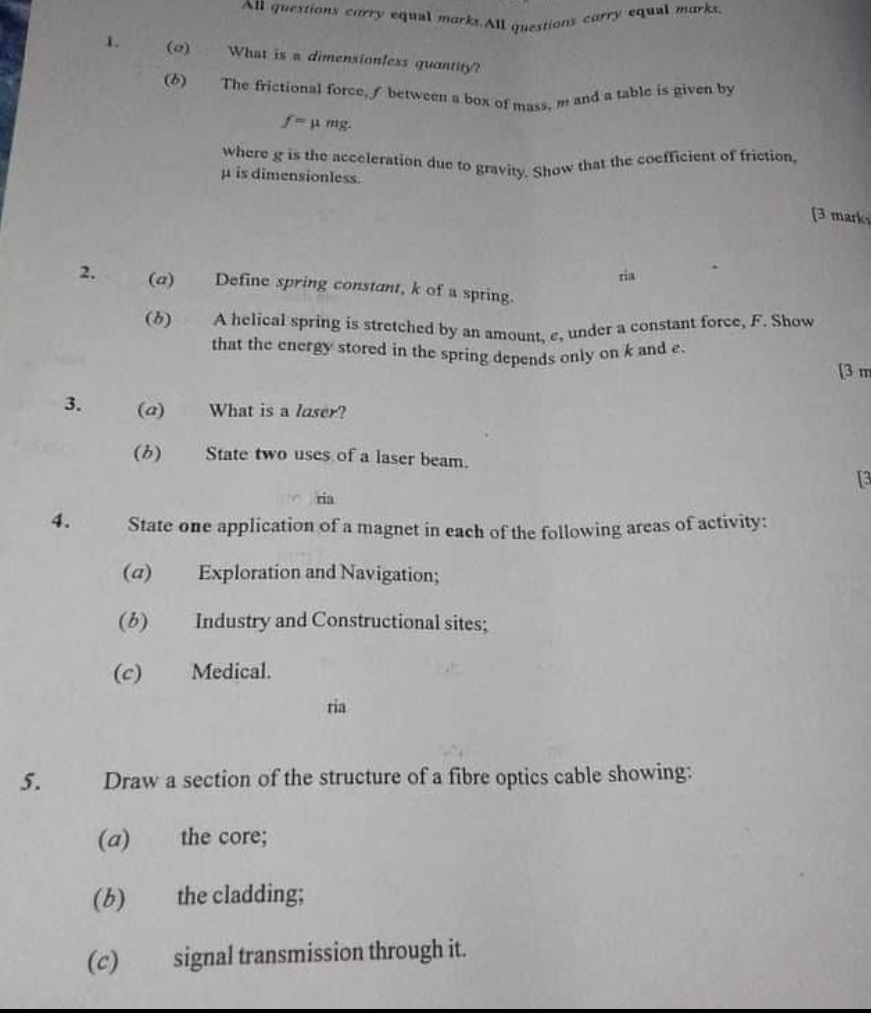 1. (a) What is a dimensionless quantity?
(b) The frictional force, f between a box of mass, m and a table is given by
f = ? mg.
where g is the acceleration due to gravity. Show that the coefficient of friction, ? is dimensionless.

2. (a) Define spring constant, k of a spring.
(b) A helical spring is stretched by an amount, e, under a constant force, F. Show that the energy stored in the spring depends only on k and e.

3. (a) What is a laser?
(b) State two uses of a laser beam.

4. State one application of a magnet in each of the following areas of activity:
(a) Exploration and Navigation;
(b) Industry and Constructional sites;
(c) Medical.

5. Draw a section of the structure of a fibre optics cable showing:
(a) the core;
(b) the cladding;
(c) signal transmission through it.