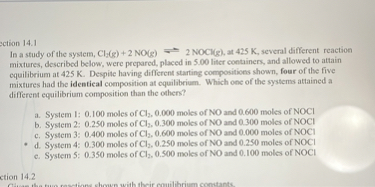 ection 14.1
In a study of the system, Cl3( g)+2 NO(g)=2 NOCl(g), at 425  K, several different reaction mixtures, described below, were prepared, placed in 5.00 liter containers, and allowed to attain equilibrium at 425  K. Despite having different starting compositions shown, four of the five mixtures had the identical composition at equilibrium. Which one of the systems attained a different equilibrium composition than the ofhers?
a. System I: 0.100 moles of Cl2, 0.000 moles of NO and 0.600 moles of NOCl
b. System 2: 0.250 moles of Cl3, 0.300 moles of NO and 0.300 moles of NOCl
c. System 3: 0.400 moles of Cl2, 0.600 moles of NO and 0.000 moles of NOCl
d. System 4: 0.300 moles of Cl2, 0.250 moles of NO and 0.250 moles of NOCl
c. System 5: 0.350 moles of Cl2, 0.500 moles of NO and 0.100 moles of NOCl
ction 14.2