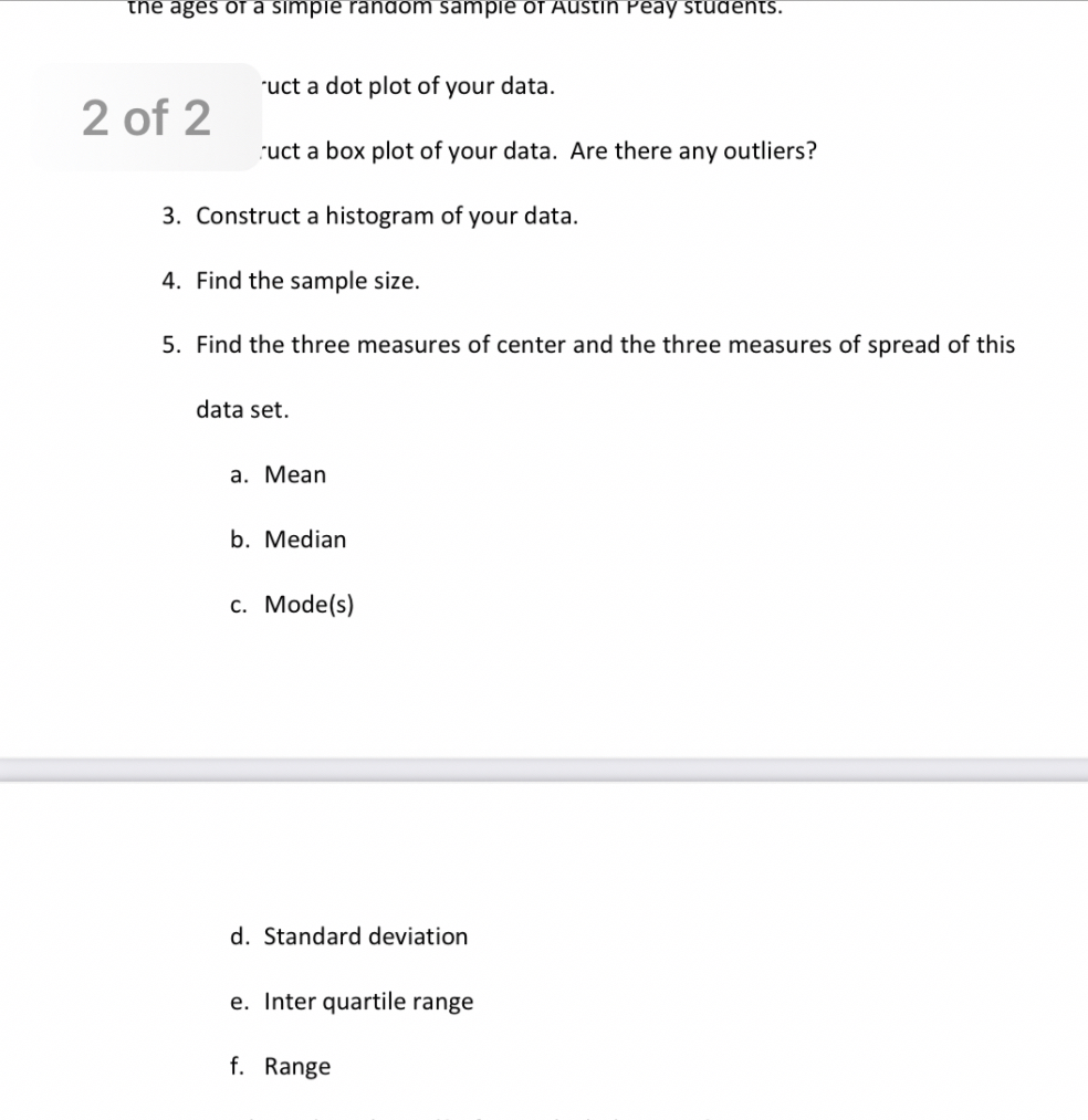 the ages of a simple random sample of Austin Peay students.
Construct a dot plot of your data.
Construct a box plot of your data. Are there any outliers?
3. Construct a histogram of your data.
4. Find the sample size.
5. Find the three measures of center and the three measures of spread of this
data set.
a. Mean
b. Median
c. Mode(s)
d. Standard deviation
e. Inter quartile range
f. Range