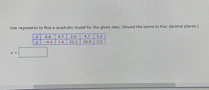 Use regression to find a quadratic model for the given data. (Round the terms to four decimal places.)

| x | 0.6 | 0.7 | 2.6 | 4.7 | 5.3 |
|—|—–|—–|—–|—–|—–|
| y | -4.6 | 7.6 | 22.2 | 18.8 | 3.5 |

y =