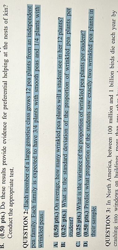 B. (0.50 pts.) Do these results provide evidence for preferential helping at the nests of kin? Conduct the appropriate test.

QUESTION 2: Each member of a large geneties class grows 12 pea plants from an independent Dea family. Each family is expected to have 3 / 4 plants with smooth peas and 1/4 plants with wrinkled peas.
A. (0.50 pts ) On average, how many wrinkled pes plants will a student see in her 12 plants?
B. (0.25 pts.) What is the standard deviation of the proportion of wrinkled pea plants per student?
C. (0.25 pts. What is the variance of the proportion of wrinkled pea plants per student?
D. (0.50 pts.) Predict what proportion of the students saw exactly two wrinkled pea plants in their sample.

QUESTION 3: In North America, between 100 million and 1 billion birds dic each year by
