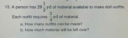 13. A person has ( 29 frac12 mathrmyd ) of material available to make doll outfits. Each outfit requires ( frac34 mathrmyd ) of material.
a. How many outfits can be made?
b. How much material will be left over?
