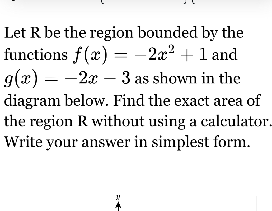 Let ( mathrmR ) be the region bounded by the functions ( f(x)=-2 x^2+1 ) and ( g(x)=-2 x-3 ) as shown in the diagram below. Find the exact area of the region ( mathrmR ) without using a calculator. Write your answer in simplest form.