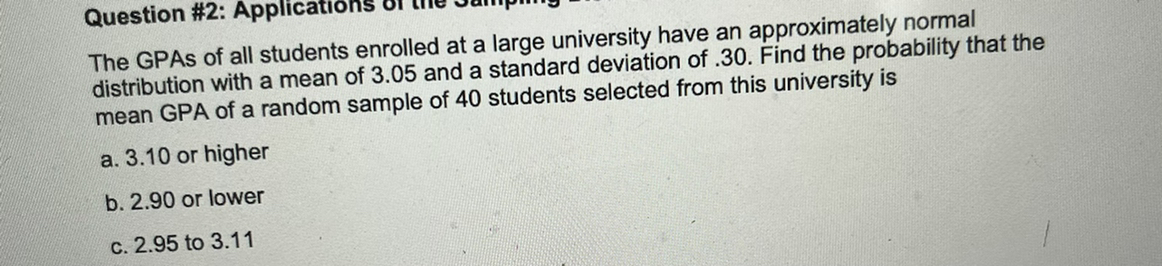 The GPAs of all students enrolled at a large university have an approximately normal distribution with a mean of 3.05 and a standard deviation of .30. Find the probability that the mean GPA of a random sample of 40 students selected from this university is
a. 3.10 or higher
b. 2.90 or lower
c. 2.95 to 3.11