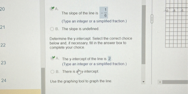 A. The slope of the line is - 1/6
(Type an integer or a simplified fraction.)
B. The slope is undefined.
Determine the y-intercept. Select the correct choice below and, if necessary, fill in the answer box to complete your choice.
A. The y-intercept of the line is 2.
(Type an integer or a simplified fraction.)
B. There is no y-intercept.
Use the graphing tool to graph the line.