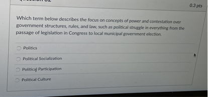 Which term below describes the focus on concepts of power and contestation over government structures, rules, and law, such as political struggle in everything from the passage of legislation in Congress to local municipal government election.

Politics
Political Socialization
Political Participation
Political Culture