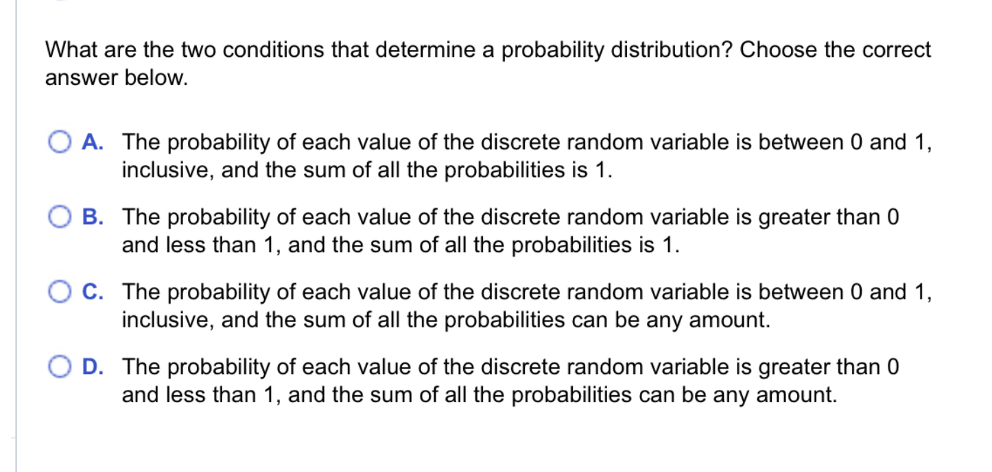 What are the two conditions that determine a probability distribution? Choose the correct answer below.

A. The probability of each value of the discrete random variable is between 0 and 1, inclusive, and the sum of all the probabilities is 1.
B. The probability of each value of the discrete random variable is greater than 0 and less than 1, and the sum of all the probabilities is 1.
C. The probability of each value of the discrete random variable is between 0 and 1, inclusive, and the sum of all the probabilities can be any amount.
D. The probability of each value of the discrete random variable is greater than 0 and less than 1, and the sum of all the probabilities can be any amount.