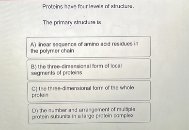 Proteins have four levels of structure.

The primary structure is
A) linear sequence of amino acid residues in the polymer chain
B) the three-dimensional form of local segments of proteins
C) the three-dimensional form of the whole protein
D) the number and arrangement of multiple protein subunits in a large protein complex