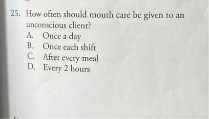 25. How often should mouth care be given to an unconscious client?
A. Once a day
B. Once each shift
C. After every meal
D. Every 2 hours