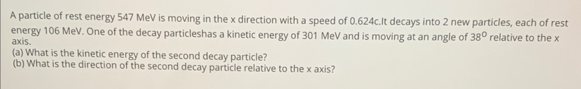 A particle of rest energy 547 MeV is moving in the x direction with a speed of 0.624 c.It decays into 2 new particles, each of rest energy 106 MeV. One of the decay particleshas a kinetic energy of 301 MeV and is moving at an angle of 38^∘ relative to the x axis.
(a) What is the kinetic energy of the second decay particle?
(b) What is the direction of the second decay particle relative to the x axis?