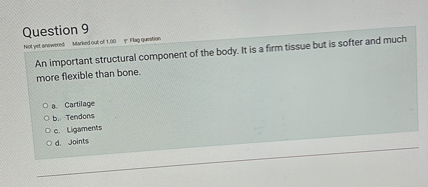 Question 9
An important structural component of the body. It is a firm tissue but is softer and much more flexible than bone.
a. Cartilage
b. Tendons
c. Ligaments
d. Joints