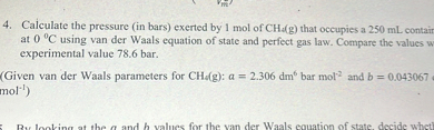 4. Calculate the pressure (in bars) exerted by 1  mol of CH2( g ) that occupies a 250  mL contain at 0^∘C using van der Waals equation of state and perfect gas law. Compare the values v experimental value 78.6 bar.
(Given van der Waals parameters for CH4( g): a=2.306 dm^6 bar mol ^2 and b=0.043067 .mol^-1)