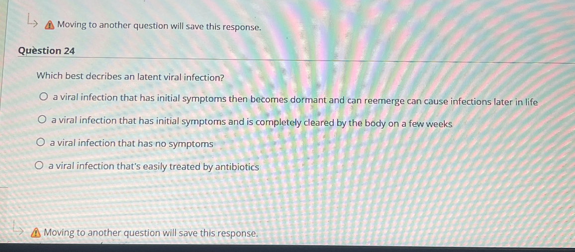 Question 24
Which best decribes an latent viral infection?
a viral infection that has initial symptoms then becomes dormant and can reemerge can cause infections later in life
a viral infection that has initial symptoms and is completely cleared by the body on a few weeks
a viral infection that has no symptoms
a viral infection that's easily treated by antibiotics