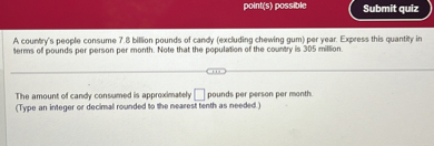 A country's people consume 7.8 billion pounds of candy (excluding chewing gum) per year. Express this quantity in terms of pounds per person per month. Note that the population of the country is 305 million.

The amount of candy consumed is approximately pounds per person per month.
(Type an integer or decimal rounded to the nearest tenth as needed.)