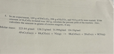 5. In an experiment, 169 g of FeCr2O4, 298 g of K2CO3, and 75.0 g of O2 were reacted. If the amount of K2CrO4 isolated was 185 g, calculate the percent yield of the reaction. Also, calculate the amount in grams of excess reagents, if any.

Molar mass: 223.84 g/mol 138.21g/mol 31.998g/mol 194.19g/mol
4FeCr2O4(s) + 8K2CO3(s) + 7O2(g) -> 8K2CrO4(s) + 2Fe2O3(s) + 8CO2(g)