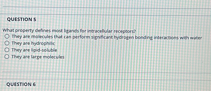 QUESTION 5
What property defines most ligands for intracellular receptors?
They are molecules that can perform significant hydrogen bonding interactions with water
They are hydrophilic
They are lipid-soluble
They are large molecules