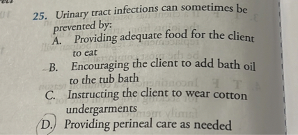 25. Urinary tract infections can sometimes be prevented by:
A. Providing adequate food for the client to eat
B. Encouraging the client to add bath oil to the tub bath
C. Instructing the client to wear cotton undergarments
D. Providing perineal care as needed
