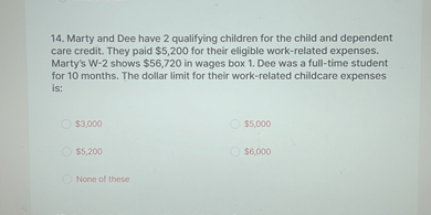 14. Marty and Dee have 2 qualifying children for the child and dependent care credit. They paid 5,200 for their eligible work-related expenses. Marty's W-2 shows56,720 in wages box 1. Dee was a full-time student for 10 months. The dollar limit for their work-related childcare expenses is:
3,0005,000
5,2006,000
None of these
