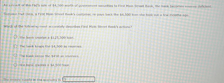 As a result of the Fed's sale of 4,500 worth of government securities to First Main Street Bank, the bank becomes reserve deficient.
Suppose that Dina, a First Main Street Bank's customer, re-pays back the4,500 loan she took out a few months ago.

Which of the following most accurately describes First Main Street Bank's actions?
The bank creates a 125,500 loan.
The bank keeps the4,500 as reserves.
The bank keeps the 450 as reserves.
The bank creates a4,500 loan.

The money supply in the economy is 
